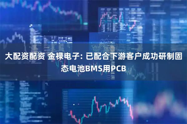 大配资配资 金禄电子: 已配合下游客户成功研制固态电池BMS用PCB