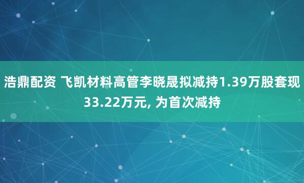 浩鼎配资 飞凯材料高管李晓晟拟减持1.39万股套现33.22万元, 为首次减持