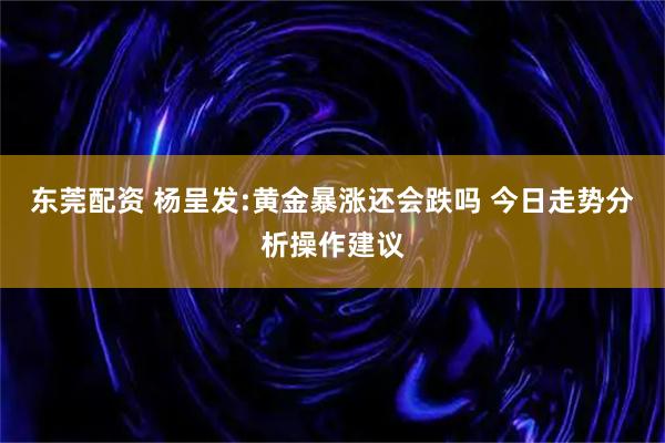 东莞配资 杨呈发:黄金暴涨还会跌吗 今日走势分析操作建议