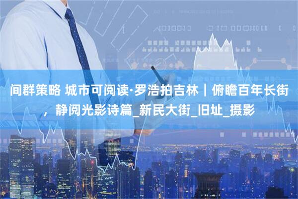 间群策略 城市可阅读·罗浩拍吉林｜俯瞻百年长街，静阅光影诗篇_新民大街_旧址_摄影