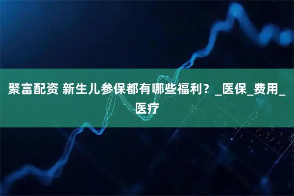 聚富配资 新生儿参保都有哪些福利？_医保_费用_医疗